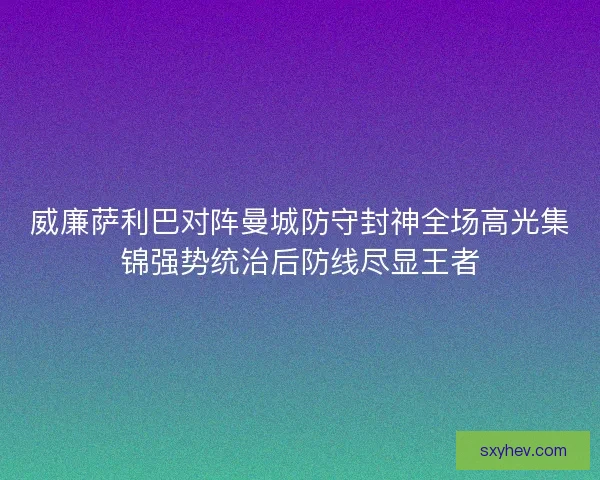 威廉萨利巴对阵曼城防守封神全场高光集锦强势统治后防线尽显王者