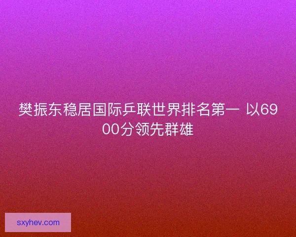 樊振东稳居国际乒联世界排名第一 以6900分领先群雄
