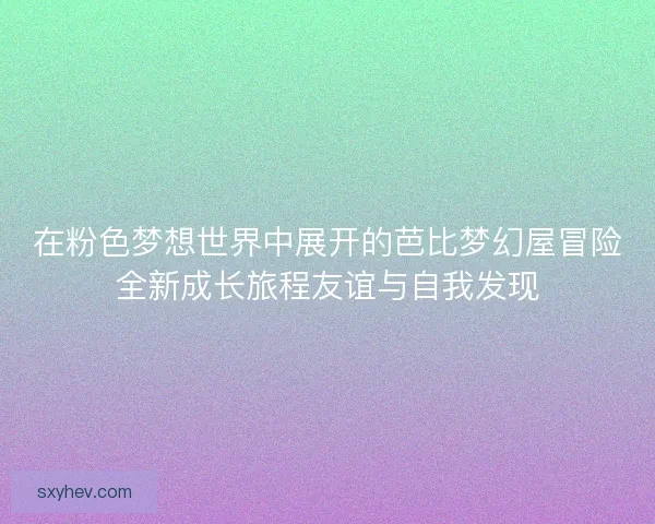 在粉色梦想世界中展开的芭比梦幻屋冒险全新成长旅程友谊与自我发现