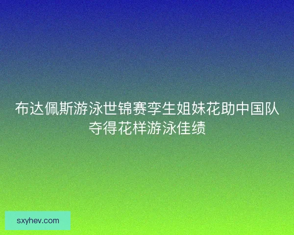 布达佩斯游泳世锦赛孪生姐妹花助中国队夺得花样游泳佳绩