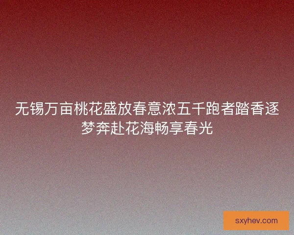 无锡万亩桃花盛放春意浓五千跑者踏香逐梦奔赴花海畅享春光