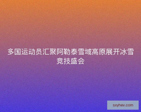 多国运动员汇聚阿勒泰雪域高原展开冰雪竞技盛会