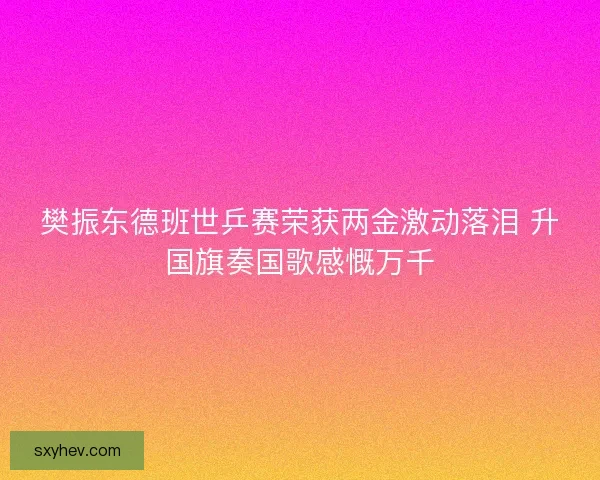 樊振东德班世乒赛荣获两金激动落泪 升国旗奏国歌感慨万千