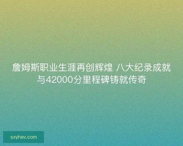詹姆斯职业生涯再创辉煌 八大纪录成就与42000分里程碑铸就传奇