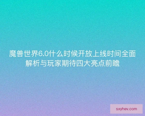魔兽世界6.0什么时候开放上线时间全面解析与玩家期待四大亮点前瞻