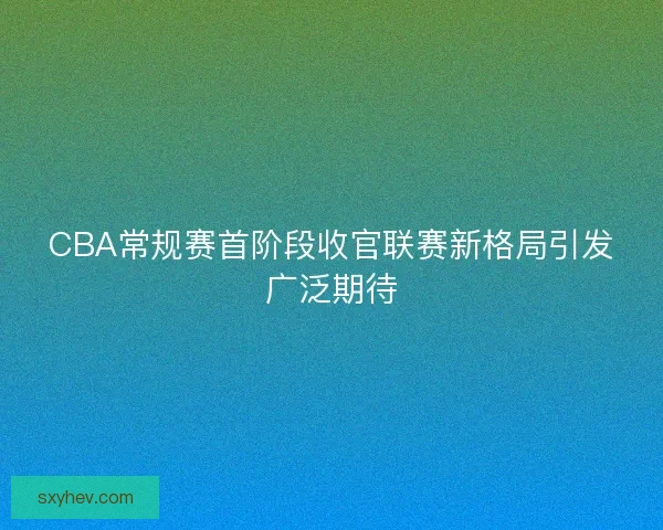CBA常规赛首阶段收官联赛新格局引发广泛期待