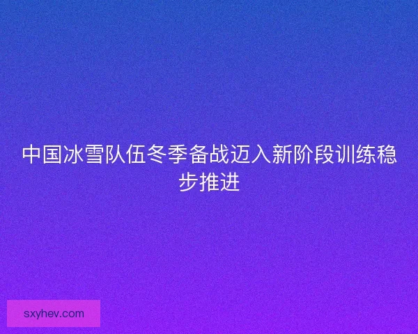 中国冰雪队伍冬季备战迈入新阶段训练稳步推进