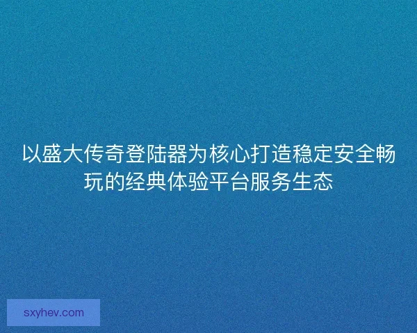 以盛大传奇登陆器为核心打造稳定安全畅玩的经典体验平台服务生态