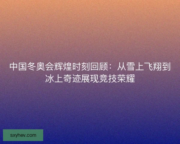 中国冬奥会辉煌时刻回顾：从雪上飞翔到冰上奇迹展现竞技荣耀