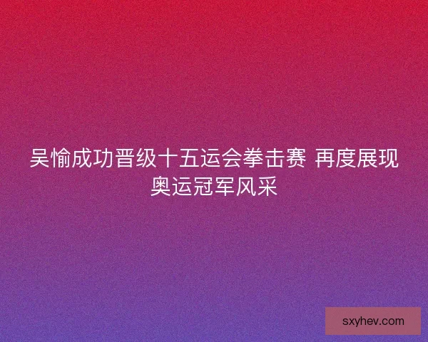 吴愉成功晋级十五运会拳击赛 再度展现奥运冠军风采