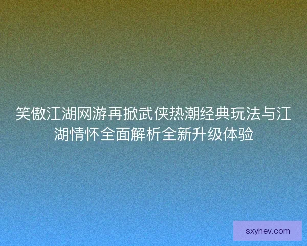 笑傲江湖网游再掀武侠热潮经典玩法与江湖情怀全面解析全新升级体验