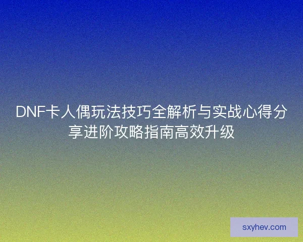 DNF卡人偶玩法技巧全解析与实战心得分享进阶攻略指南高效升级