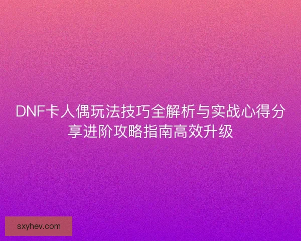DNF卡人偶玩法技巧全解析与实战心得分享进阶攻略指南高效升级