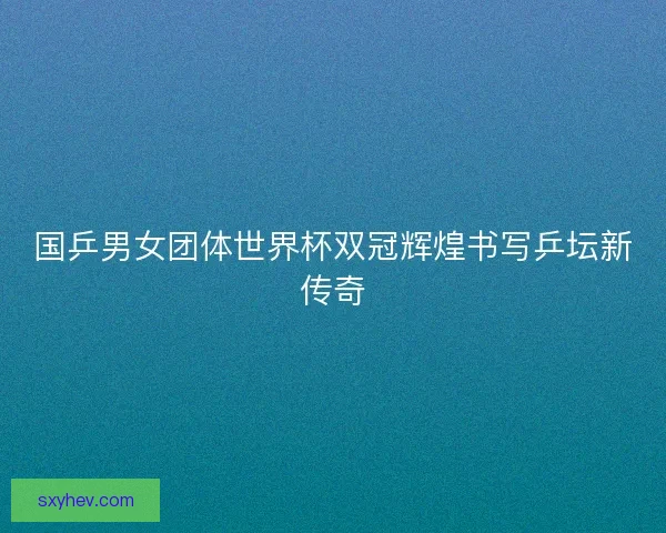 国乒男女团体世界杯双冠辉煌书写乒坛新传奇