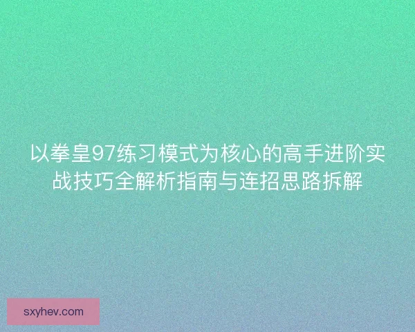 以拳皇97练习模式为核心的高手进阶实战技巧全解析指南与连招思路拆解