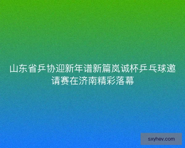 山东省乒协迎新年谱新篇岚诚杯乒乓球邀请赛在济南精彩落幕