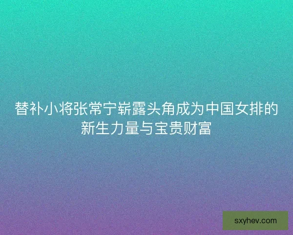 替补小将张常宁崭露头角成为中国女排的新生力量与宝贵财富